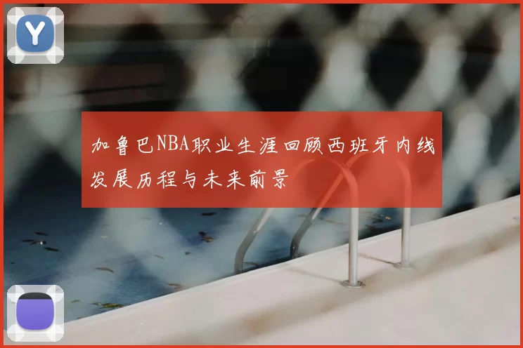 加鲁巴NBA职业生涯回顾西班牙内线发展历程与未来前景