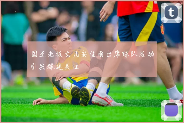 国王老板女儿安佳丽出席球队活动引发球迷关注
