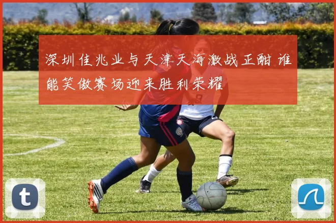 深圳佳兆业与天津天海激战正酣 谁能笑傲赛场迎来胜利荣耀