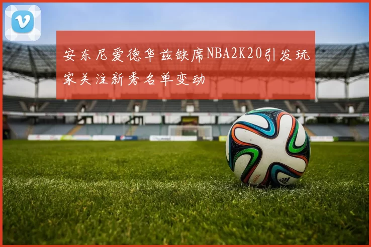 安东尼爱德华兹缺席NBA2K20引发玩家关注新秀名单变动