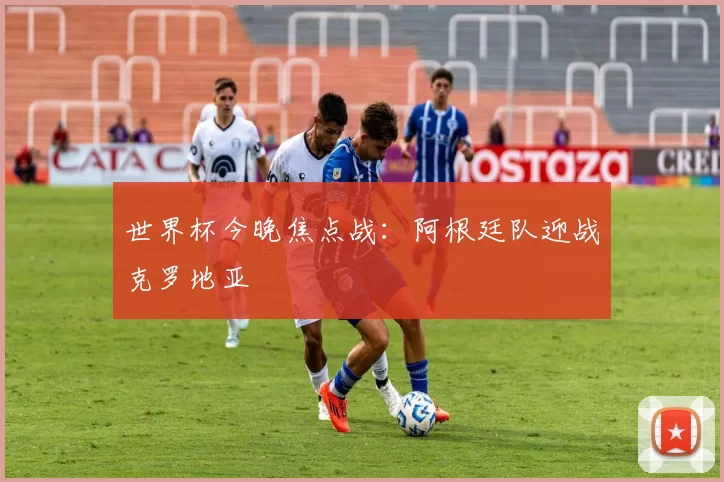 世界杯今晚焦点战：阿根廷队迎战克罗地亚