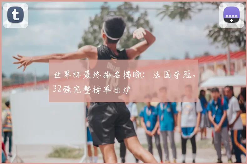 世界杯最终排名揭晓:法国夺冠,32强完整榜单出炉