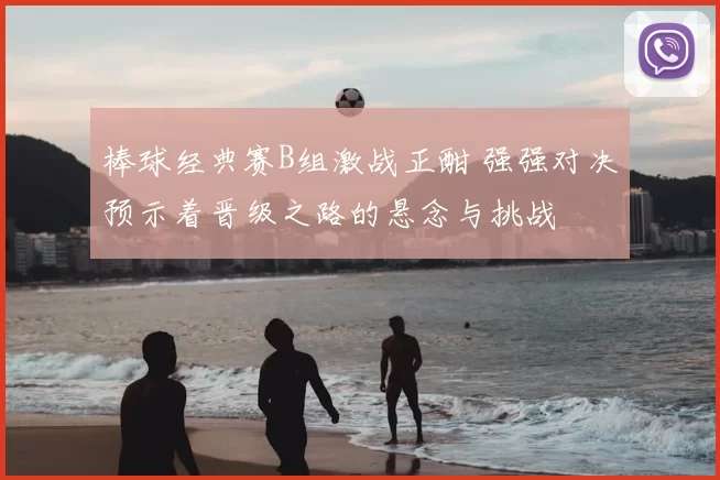 棒球经典赛B组激战正酣 强强对决预示着晋级之路的悬念与挑战