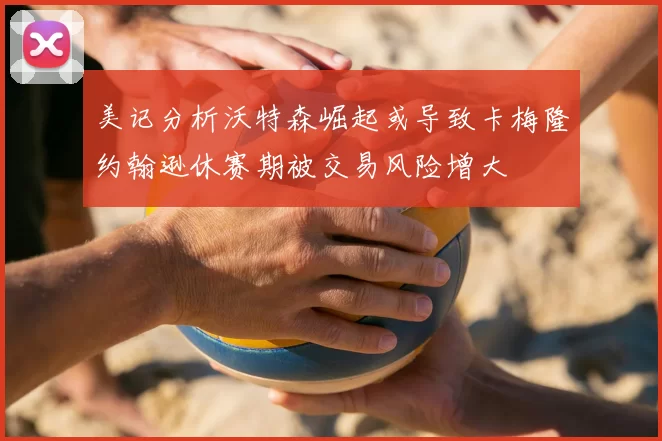 美记分析沃特森崛起或导致卡梅隆约翰逊休赛期被交易风险增大