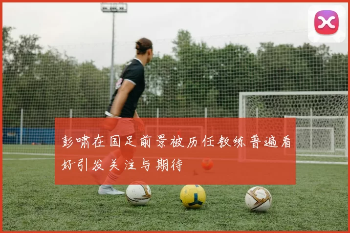 彭啸在国足前景被历任教练普遍看好引发关注与期待