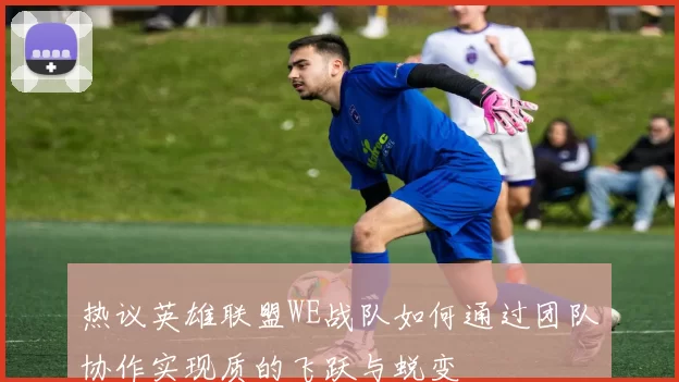 热议英雄联盟WE战队如何通过团队协作实现质的飞跃与蜕变