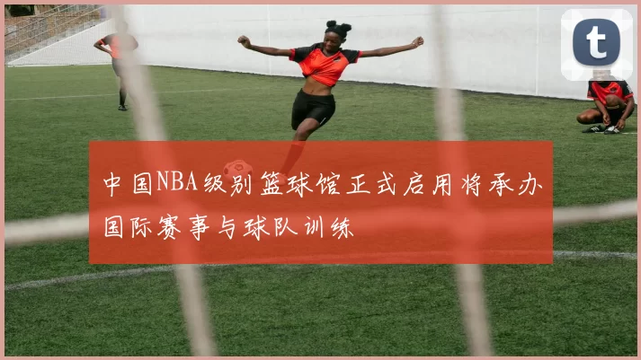 中国NBA级别篮球馆正式启用将承办国际赛事与球队训练