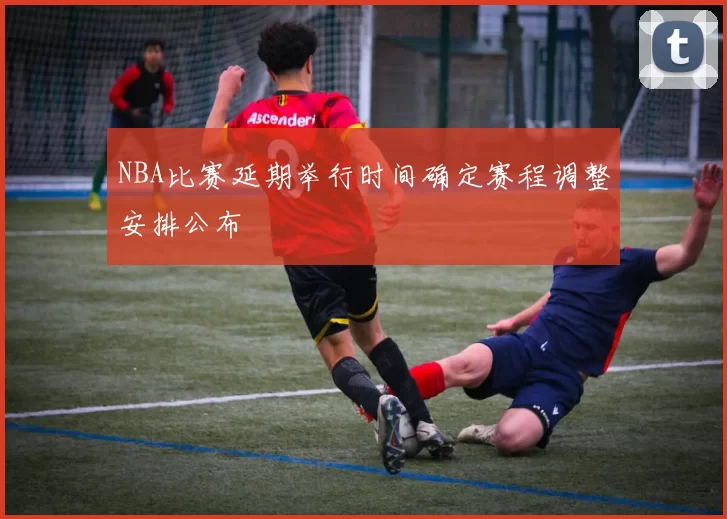 NBA比赛延期举行时间确定赛程调整安排公布