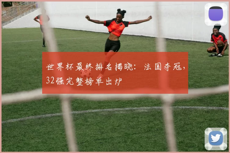 世界杯最终排名揭晓:法国夺冠,32强完整榜单出炉