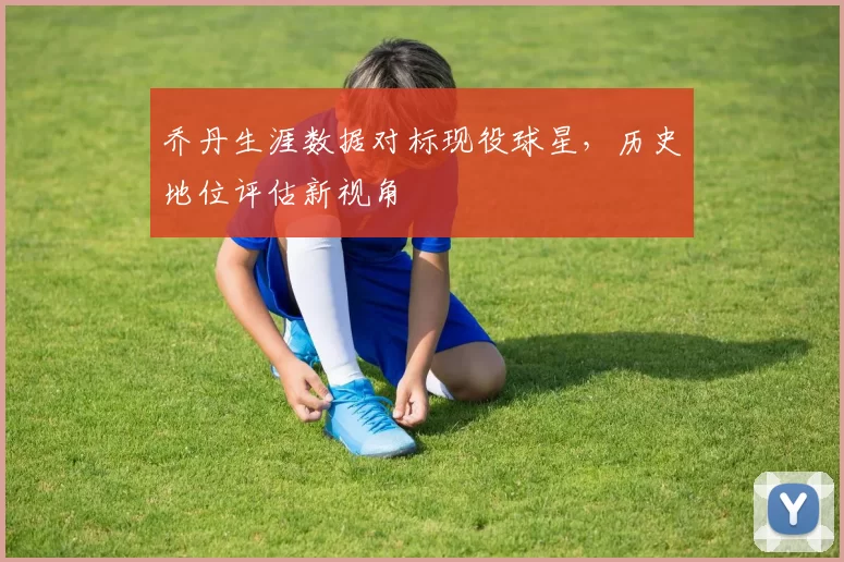 乔丹生涯数据对标现役球星,历史地位评估新视角