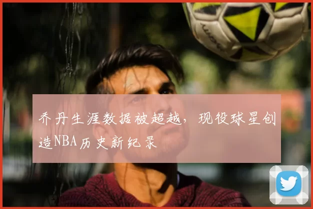 乔丹生涯数据被超越,现役球星创造NBA历史新纪录