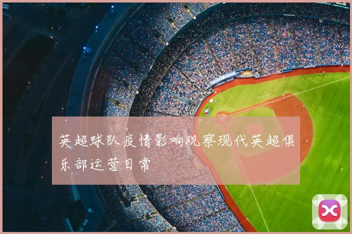 英超球队疫情影响观察现代英超俱乐部运营日常