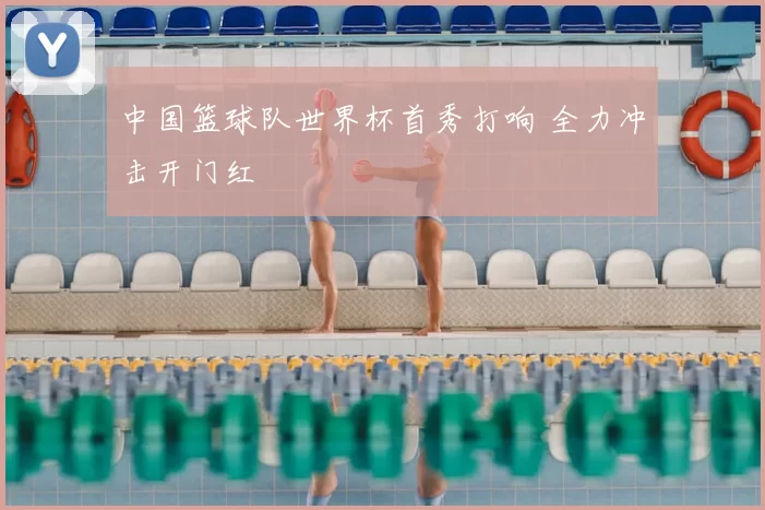 中国篮球队世界杯首秀打响 全力冲击开门红