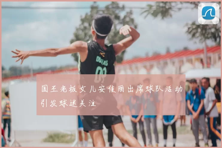 国王老板女儿安佳丽出席球队活动引发球迷关注