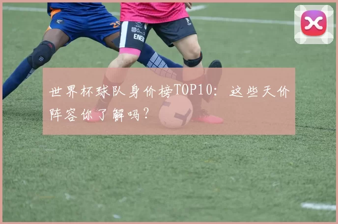 世界杯球队身价榜TOP10:这些天价阵容你了解吗?
