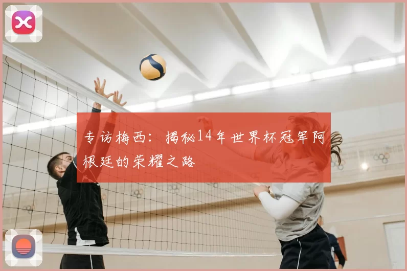 专访梅西:揭秘14年世界杯冠军阿根廷的荣耀之路