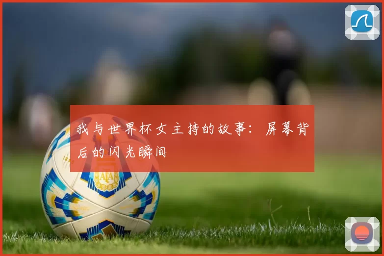 我与世界杯女主持的故事:屏幕背后的闪光瞬间