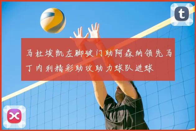 马杜埃凯左脚破门助阿森纳领先马丁内利精彩助攻助力球队进球