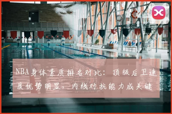 NBA身体素质排名对比:顶级后卫速度优势明显,内线对抗能力成关键差异