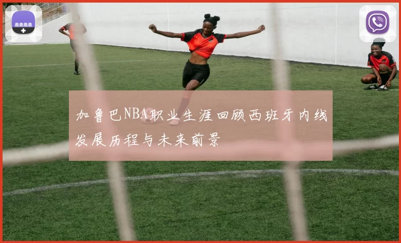 加鲁巴NBA职业生涯回顾西班牙内线发展历程与未来前景