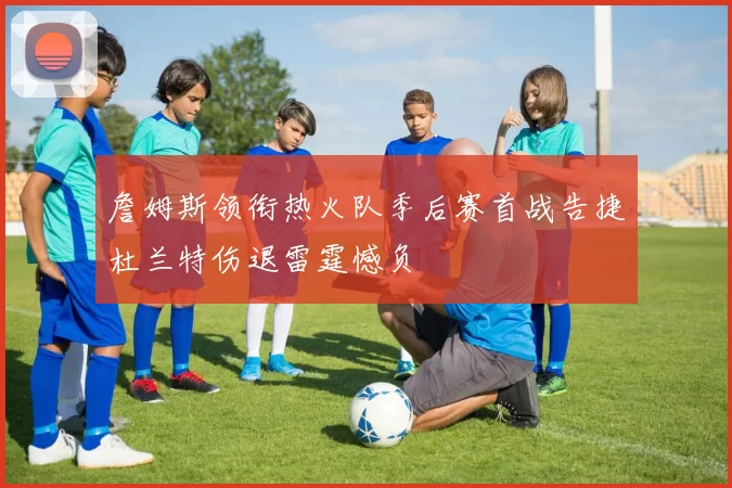 詹姆斯领衔热火队季后赛首战告捷杜兰特伤退雷霆憾负