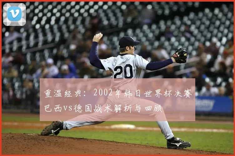 重温经典:2002年韩日世界杯决赛巴西vs德国战术解析与回顾