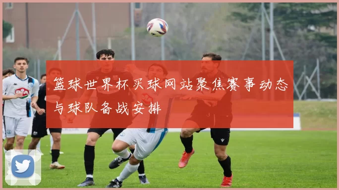篮球世界杯买球网站聚焦赛事动态与球队备战安排