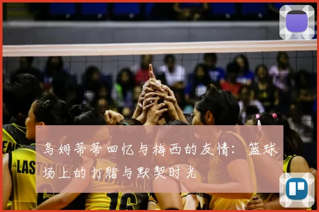 乌姆蒂蒂回忆与梅西的友情:篮球场上的打赌与默契时光