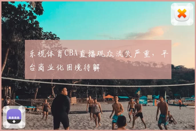 乐视体育CBA直播观众流失严重,平台商业化困境待解