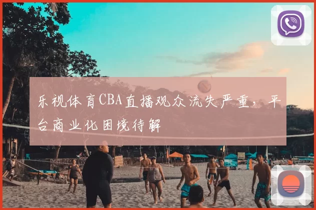 乐视体育CBA直播观众流失严重,平台商业化困境待解