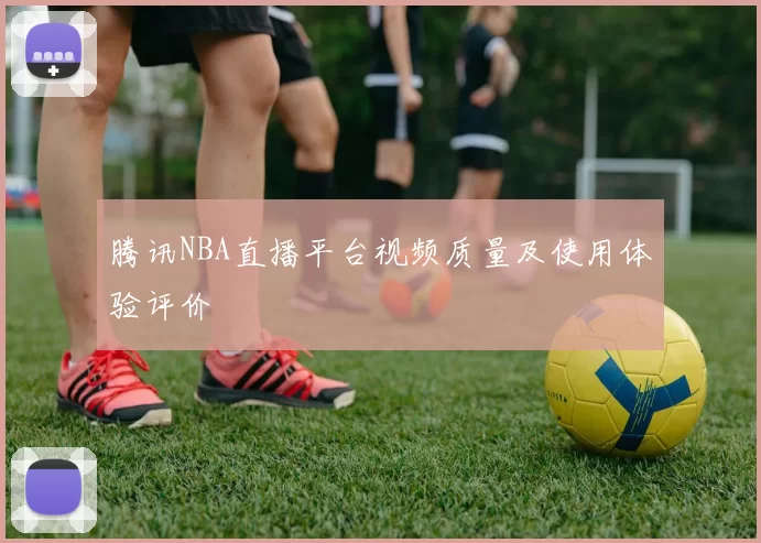 腾讯NBA直播平台视频质量及使用体验评价