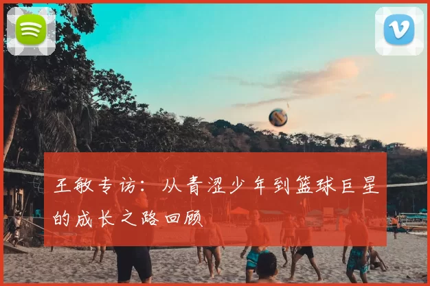 王敏专访：从青涩少年到篮球巨星的成长之路回顾