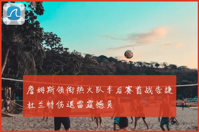 詹姆斯领衔热火队季后赛首战告捷杜兰特伤退雷霆憾负