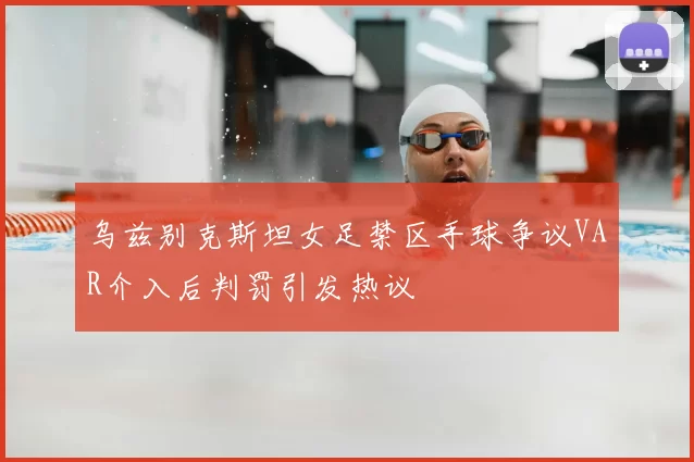乌兹别克斯坦女足禁区手球争议VAR介入后判罚引发热议