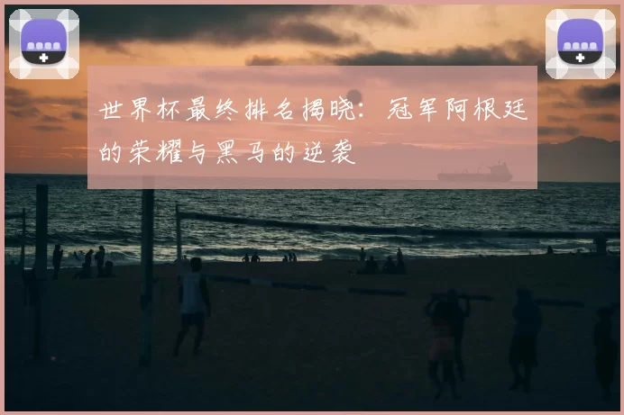 世界杯最终排名揭晓:冠军阿根廷的荣耀与黑马的逆袭