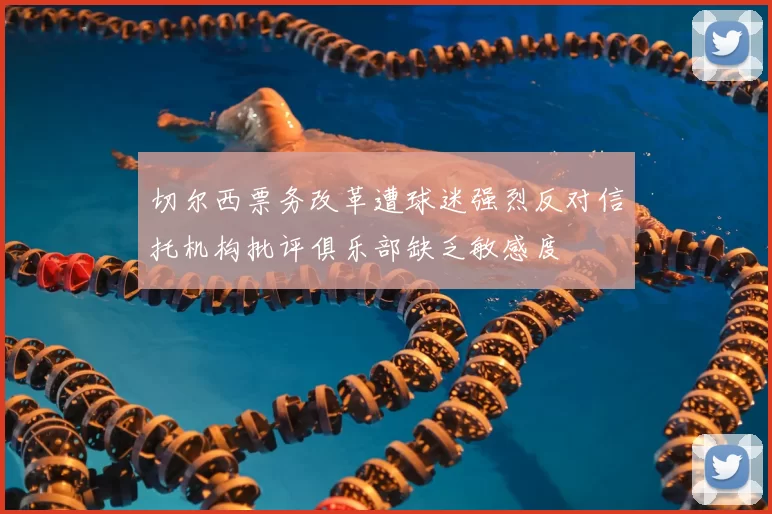 切尔西票务改革遭球迷强烈反对信托机构批评俱乐部缺乏敏感度
