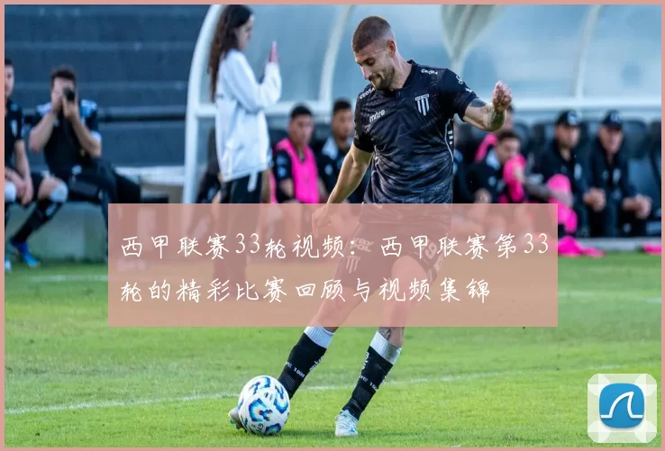 西甲联赛33轮视频:西甲联赛第33轮的精彩比赛回顾与视频集锦
