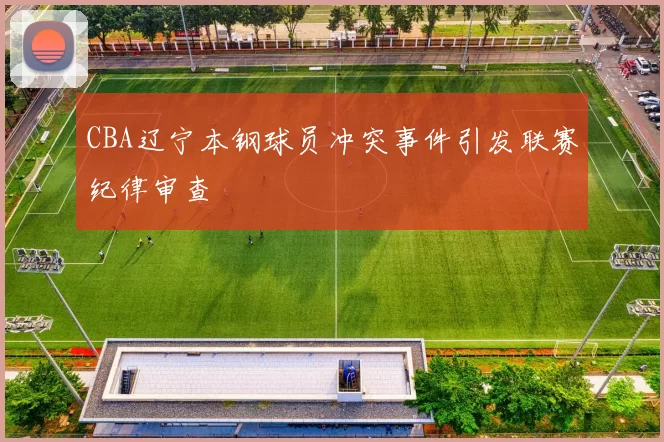 CBA辽宁本钢球员冲突事件引发联赛纪律审查