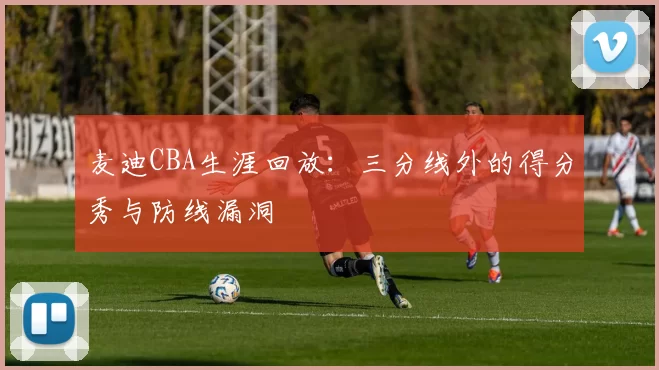 麦迪CBA生涯回放：三分线外的得分秀与防线漏洞