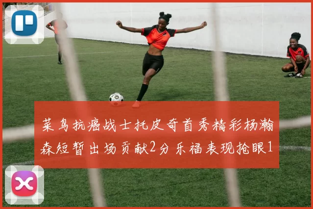 菜鸟抗癌战士托皮奇首秀精彩杨瀚森短暂出场贡献2分乐福表现抢眼14分钟斩获11分2助