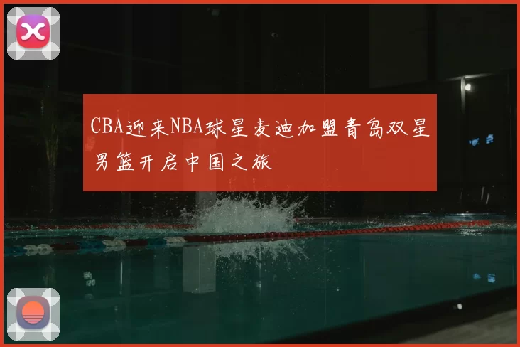 CBA迎来NBA球星麦迪加盟青岛双星男篮开启中国之旅