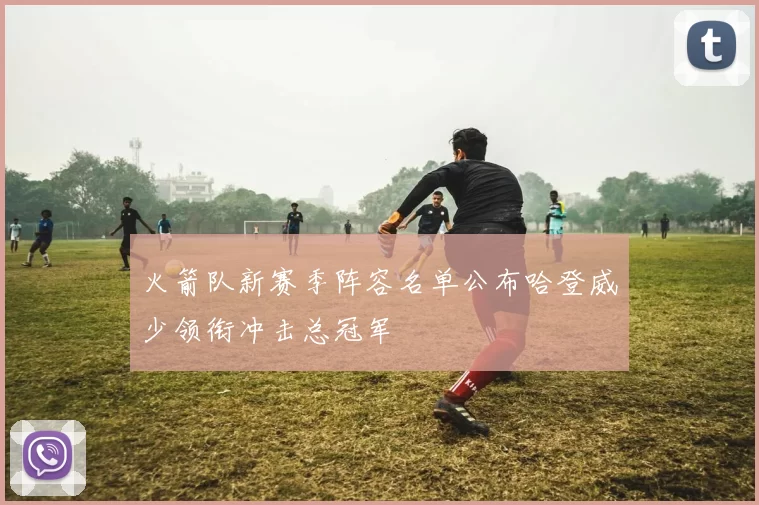 火箭队新赛季阵容名单公布哈登威少领衔冲击总冠军