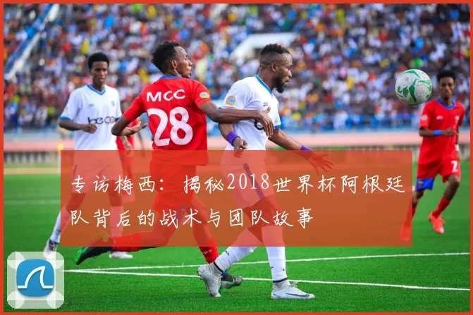 专访梅西:揭秘2018世界杯阿根廷队背后的战术与团队故事
