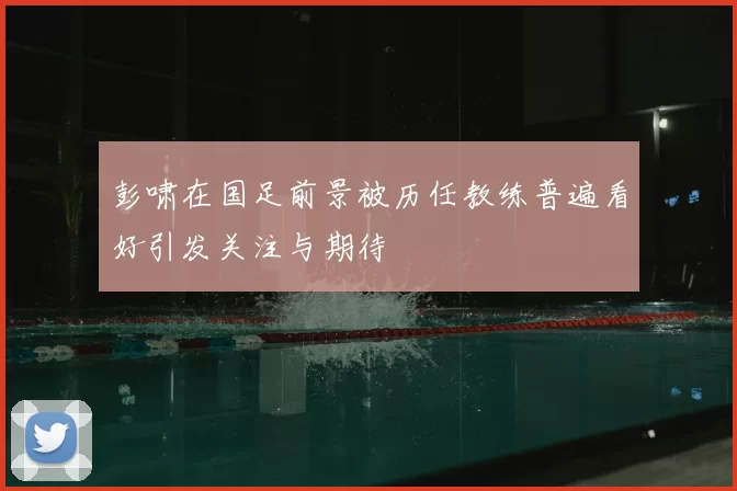 彭啸在国足前景被历任教练普遍看好引发关注与期待